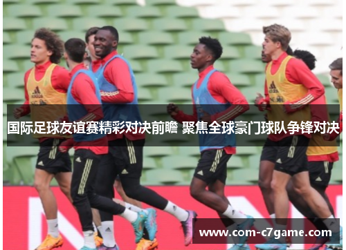 国际足球友谊赛精彩对决前瞻 聚焦全球豪门球队争锋对决